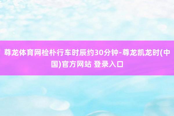 尊龙体育网检朴行车时辰约30分钟-尊龙凯龙时(中国)官方网站 登录入口