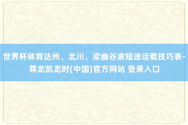 世界杯体育达州、北川、梁幽谷渝短途运载技巧表-尊龙凯龙时(中国)官方网站 登录入口