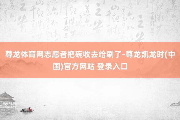 尊龙体育网志愿者把碗收去给刷了-尊龙凯龙时(中国)官方网站 登录入口