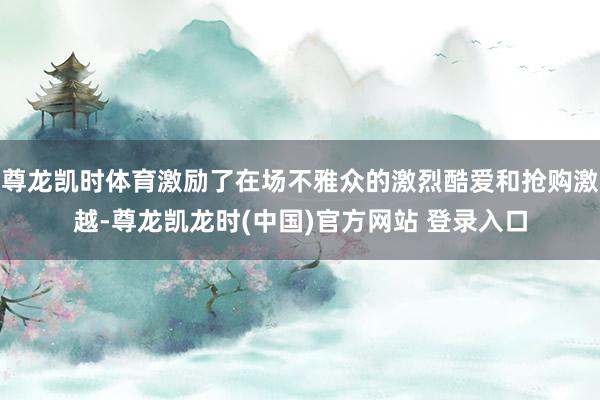 尊龙凯时体育激励了在场不雅众的激烈酷爱和抢购激越-尊龙凯龙时(中国)官方网站 登录入口