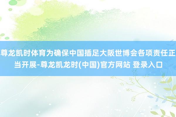 尊龙凯时体育为确保中国插足大阪世博会各项责任正当开展-尊龙凯龙时(中国)官方网站 登录入口