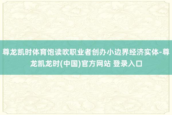 尊龙凯时体育饱读吹职业者创办小边界经济实体-尊龙凯龙时(中国)官方网站 登录入口