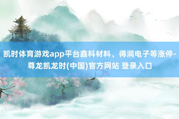 凯时体育游戏app平台鑫科材料、得润电子等涨停-尊龙凯龙时(中国)官方网站 登录入口