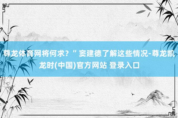尊龙体育网将何求？”窦建德了解这些情况-尊龙凯龙时(中国)官方网站 登录入口