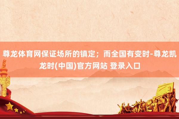 尊龙体育网保证场所的镇定；而全国有变时-尊龙凯龙时(中国)官方网站 登录入口