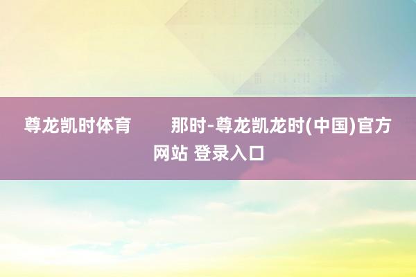 尊龙凯时体育        那时-尊龙凯龙时(中国)官方网站 登录入口