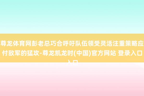 尊龙体育网彭老总巧合呼吁队伍领受灵活注重策略应付敌军的猛攻-尊龙凯龙时(中国)官方网站 登录入口