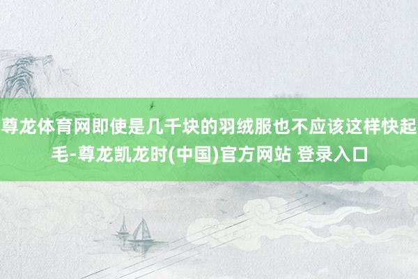 尊龙体育网即使是几千块的羽绒服也不应该这样快起毛-尊龙凯龙时(中国)官方网站 登录入口