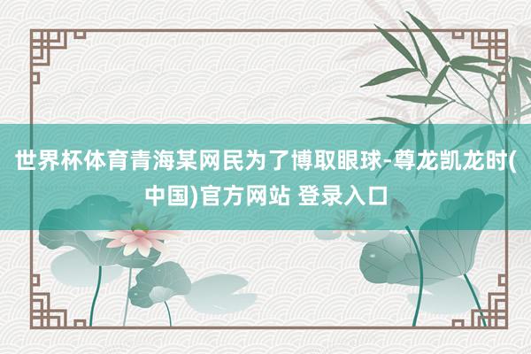 世界杯体育青海某网民为了博取眼球-尊龙凯龙时(中国)官方网站 登录入口