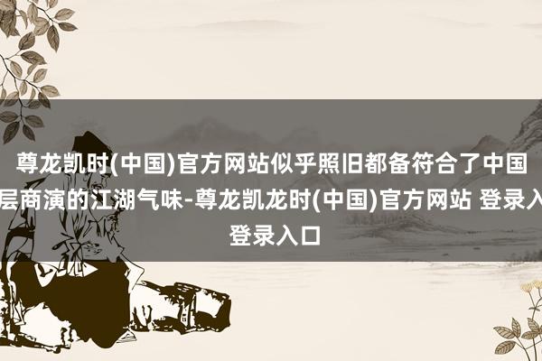 尊龙凯时(中国)官方网站似乎照旧都备符合了中国下层商演的江湖气味-尊龙凯龙时(中国)官方网站 登录入口