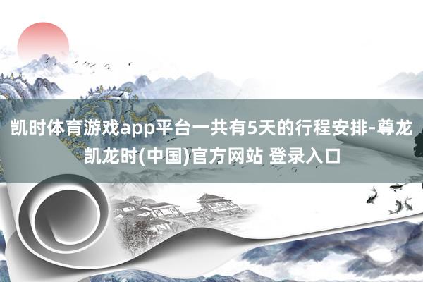 凯时体育游戏app平台一共有5天的行程安排-尊龙凯龙时(中国)官方网站 登录入口