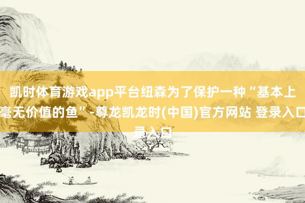 凯时体育游戏app平台纽森为了保护一种“基本上毫无价值的鱼”-尊龙凯龙时(中国)官方网站 登录入口