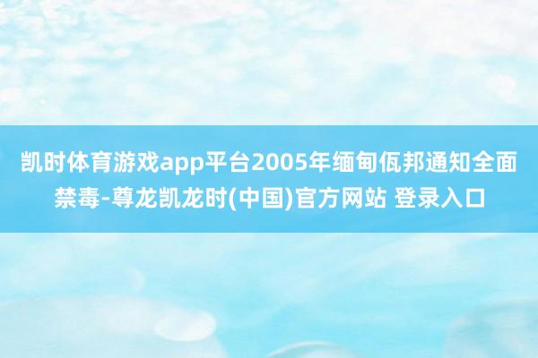 凯时体育游戏app平台2005年缅甸佤邦通知全面禁毒-尊龙凯龙时(中国)官方网站 登录入口