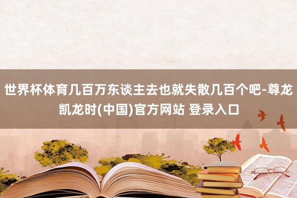 世界杯体育几百万东谈主去也就失散几百个吧-尊龙凯龙时(中国)官方网站 登录入口