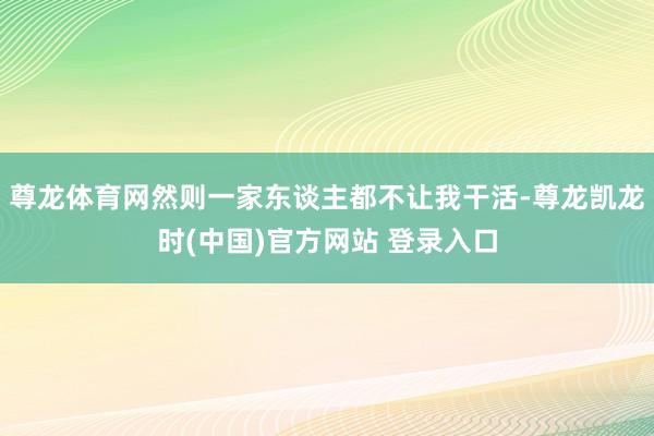 尊龙体育网然则一家东谈主都不让我干活-尊龙凯龙时(中国)官方网站 登录入口