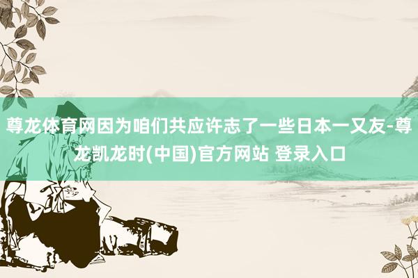 尊龙体育网因为咱们共应许志了一些日本一又友-尊龙凯龙时(中国)官方网站 登录入口
