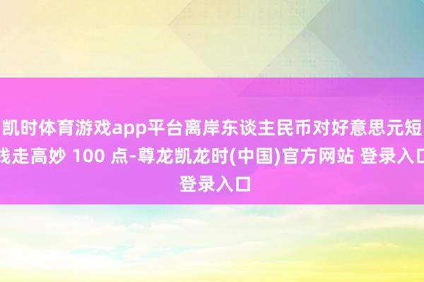 凯时体育游戏app平台离岸东谈主民币对好意思元短线走高妙 100 点-尊龙凯龙时(中国)官方网站 登录入口