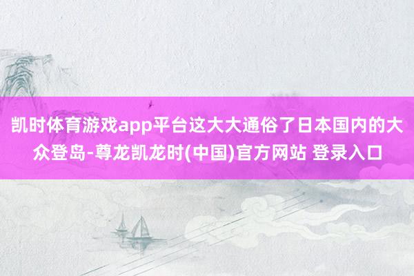 凯时体育游戏app平台这大大通俗了日本国内的大众登岛-尊龙凯龙时(中国)官方网站 登录入口