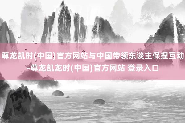 尊龙凯时(中国)官方网站与中国带领东谈主保捏互动-尊龙凯龙时(中国)官方网站 登录入口