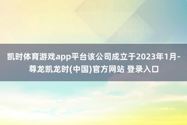 凯时体育游戏app平台该公司成立于2023年1月-尊龙凯龙时(中国)官方网站 登录入口