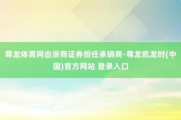 尊龙体育网由浙商证券担任承销商-尊龙凯龙时(中国)官方网站 登录入口
