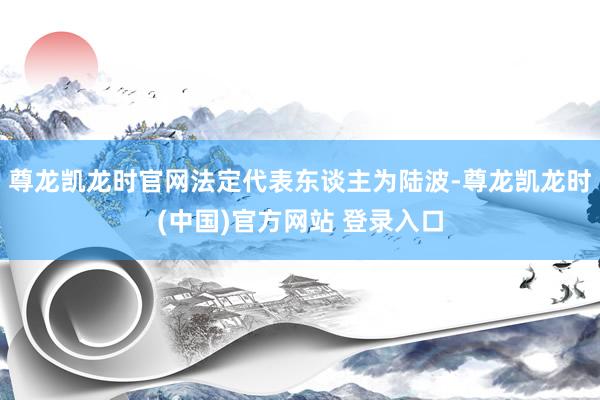尊龙凯龙时官网法定代表东谈主为陆波-尊龙凯龙时(中国)官方网站 登录入口