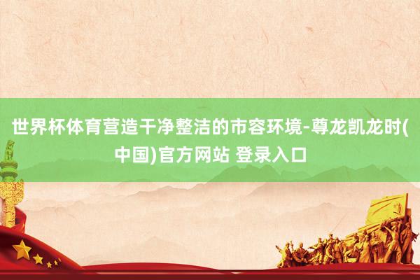世界杯体育营造干净整洁的市容环境-尊龙凯龙时(中国)官方网站 登录入口
