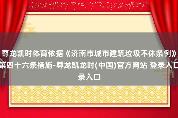 尊龙凯时体育依据《济南市城市建筑垃圾不休条例》第四十六条措施-尊龙凯龙时(中国)官方网站 登录入口