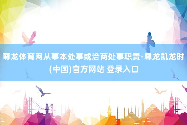尊龙体育网从事本处事或洽商处事职责-尊龙凯龙时(中国)官方网站 登录入口