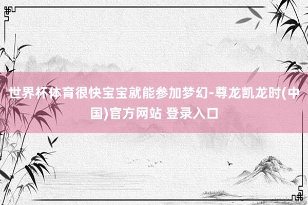 世界杯体育很快宝宝就能参加梦幻-尊龙凯龙时(中国)官方网站 登录入口