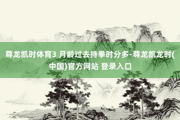 尊龙凯时体育3 月龄过去持拳时分多-尊龙凯龙时(中国)官方网站 登录入口