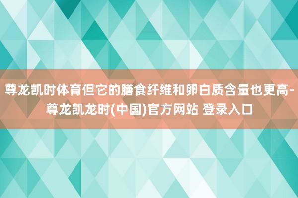尊龙凯时体育但它的膳食纤维和卵白质含量也更高-尊龙凯龙时(中国)官方网站 登录入口