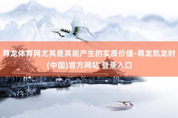 尊龙体育网尤其是其能产生的实质价值-尊龙凯龙时(中国)官方网站 登录入口