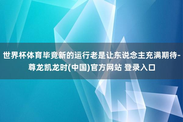 世界杯体育毕竟新的运行老是让东说念主充满期待-尊龙凯龙时(中国)官方网站 登录入口