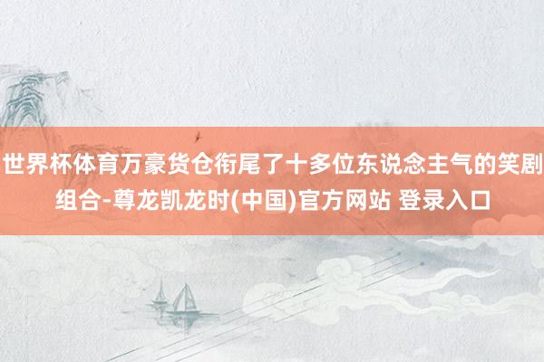 世界杯体育万豪货仓衔尾了十多位东说念主气的笑剧组合-尊龙凯龙时(中国)官方网站 登录入口