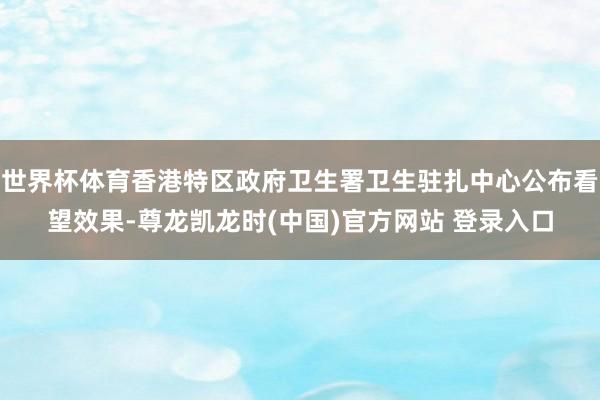 世界杯体育香港特区政府卫生署卫生驻扎中心公布看望效果-尊龙凯龙时(中国)官方网站 登录入口