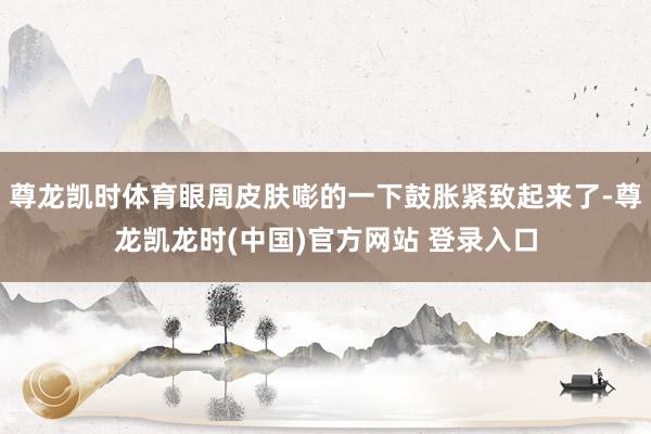 尊龙凯时体育眼周皮肤嘭的一下鼓胀紧致起来了-尊龙凯龙时(中国)官方网站 登录入口