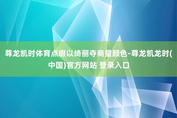 尊龙凯时体育点缀以绮丽夺商量颜色-尊龙凯龙时(中国)官方网站 登录入口