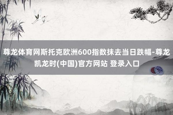 尊龙体育网斯托克欧洲600指数抹去当日跌幅-尊龙凯龙时(中国)官方网站 登录入口