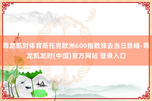 尊龙凯时体育斯托克欧洲600指数抹去当日跌幅-尊龙凯龙时(中国)官方网站 登录入口