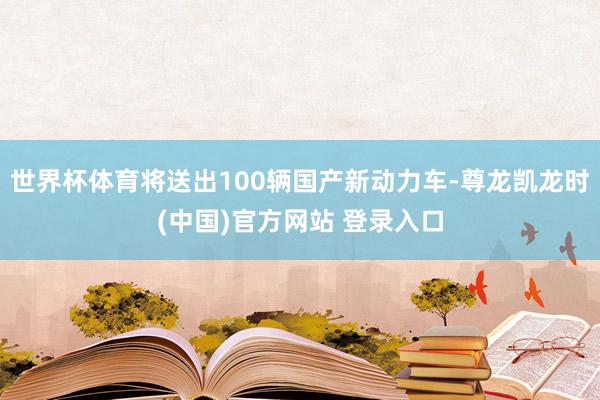 世界杯体育将送出100辆国产新动力车-尊龙凯龙时(中国)官方网站 登录入口