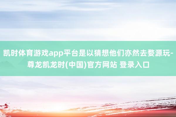 凯时体育游戏app平台是以猜想他们亦然去婺源玩-尊龙凯龙时(中国)官方网站 登录入口