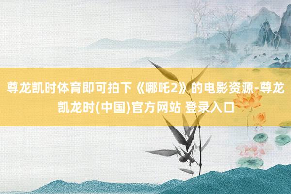 尊龙凯时体育即可拍下《哪吒2》的电影资源-尊龙凯龙时(中国)官方网站 登录入口