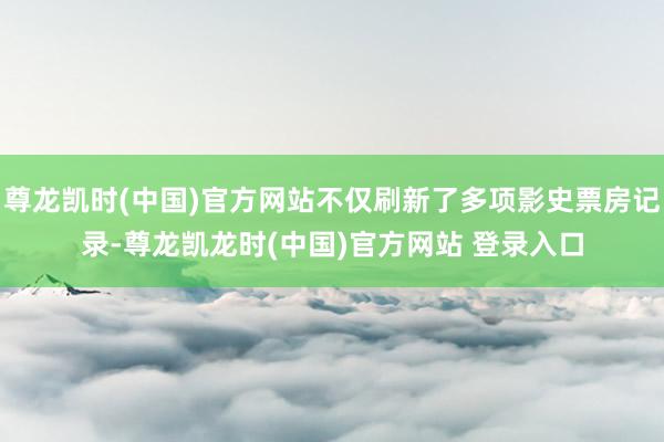 尊龙凯时(中国)官方网站不仅刷新了多项影史票房记录-尊龙凯龙时(中国)官方网站 登录入口