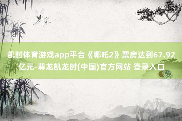 凯时体育游戏app平台《哪吒2》票房达到67.92亿元-尊龙凯龙时(中国)官方网站 登录入口