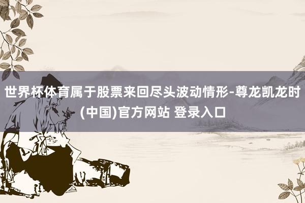 世界杯体育属于股票来回尽头波动情形-尊龙凯龙时(中国)官方网站 登录入口