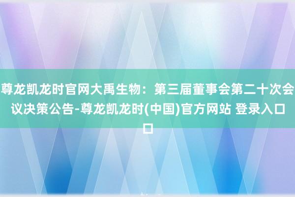 尊龙凯龙时官网大禹生物：第三届董事会第二十次会议决策公告-尊龙凯龙时(中国)官方网站 登录入口