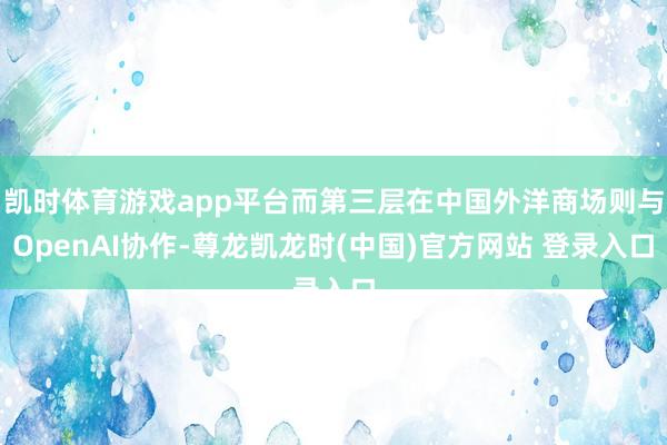 凯时体育游戏app平台而第三层在中国外洋商场则与OpenAI协作-尊龙凯龙时(中国)官方网站 登录入口