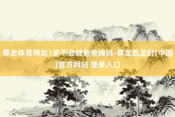 尊龙体育网如1岁不会喊爸爸姆妈-尊龙凯龙时(中国)官方网站 登录入口
