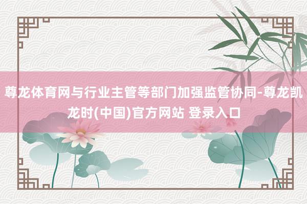 尊龙体育网与行业主管等部门加强监管协同-尊龙凯龙时(中国)官方网站 登录入口